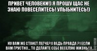 привет человеки!) я прошу щас не знаю повеселитесь! улыбнитесь!) ну вам же станет легче?)) ведь правда ?) если вам грустно… то делайте себе веселую жизнь!))