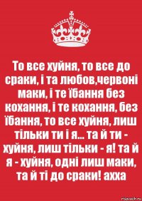 То все хуйня, то все до сраки, і та любов,червоні маки, і те їбання без кохання, і те кохання, без їбання, то все хуйня, лиш тільки ти і я... та й ти - хуйня, лиш тільки - я! та й я - хуйня, одні лиш маки, та й ті до сраки! ахха