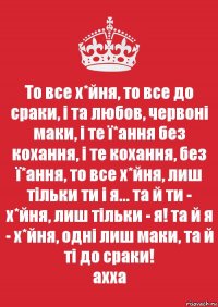 То все х*йня, то все до сраки, і та любов, червоні маки, і те ї*ання без кохання, і те кохання, без ї*ання, то все х*йня, лиш тільки ти і я... та й ти - х*йня, лиш тільки - я! та й я - х*йня, одні лиш маки, та й ті до сраки!
ахха