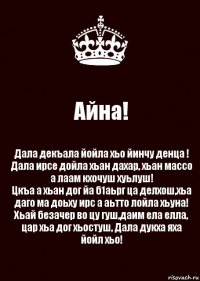 Айна! Дала декъала йойла хьо йинчу денца !
Дала ирсе дойла хьан дахар, хьан массо а лаам кхочуш хуьлуш!
Цкъа а хьан дог йа б1аьрг ца делхош,хьа даго ма доьху ирс а аьтто лойла хьуна!
Хьай безачер во цу гуш,даим ела елла, цар хьа дог хьостуш, Дала дукха яха йойл хьо!