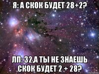 я: а скок будет 28+2? лп: 32,а ты не знаешь скок будет 2 + 28?