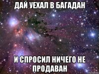 дай уехал в багадан и спросил ничего не продаван