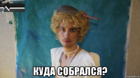  куда собрался?