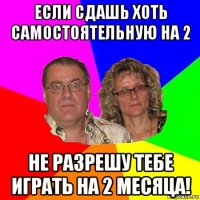 если сдашь хоть самостоятельную на 2 не разрешу тебе играть на 2 месяца!