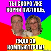 ты скоро уже корни пустишь, сидя за компьютером!