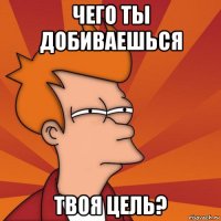 чего ты добиваешься твоя цель?