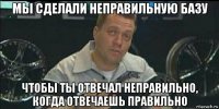 мы сделали неправильную базу чтобы ты отвечал неправильно, когда отвечаешь правильно