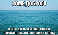 роме доброго вечера, пусть вечерняя тишина окружает, как эти спокойные волны