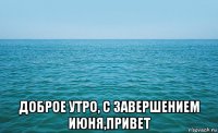  доброе утро, с завершением июня,привет