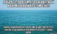 доброе утро всем, кто адекватный и нормальный на этом сайте июнь закончился, скоро уже будет август и 5 числа отцу дениса исполнится 59 лет. такие дела