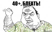 40+, БЛЕАТЬ!