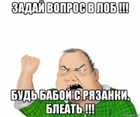 задай вопрос в лоб !!! будь бабой с рязанки, блеать !!!