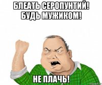 блеать серопунтий! будь мужиком! не плачь!