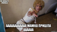  аааааааааааа мамка пришла аааааа