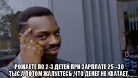  рожаете по 2-3 детей при зарплате 25--30 тыс,а потом жалуетесь ,что денег не хватает.