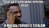 когда отключили горячую воду и моешь голову с tefalom