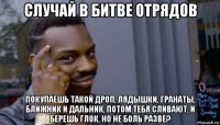 случай в битве отрядов покупаешь такой дроп, лядышки, гранаты, ближник и дальник, потом тебя сливают, и берешь глок, но не боль разве?