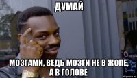 думай мозгами, ведь мозги не в жопе, а в голове