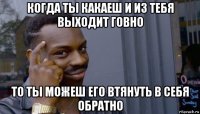 когда ты какаеш и из тебя выходит говно то ты можеш его втянуть в себя обратно