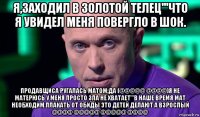 я,заходил в золотой телец'''что я увидел меня повергло в шок. продавщиса ругалась матом,да (@@@@@ @@@@)я не матерюсь у меня просто зла не хватает'''в наше время мат необходим.плакать от обиды это детей делают а взрослый @@@@ @@@@@ @@@@@ @@@@