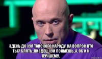  здесь до хуя тайского народу, на вопрос кто ты? блять..пиздец..хуй поймёшь..а. об и к лучшему..