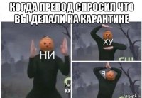 когда препод спросил что вы делали на карантине 