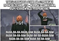 танец злобного гения на страницах произведения. это - игра без сомнения, обреченный ждет поражение! лала-ла-ла-лала-лай лала-ла-ла-лай лала-ла-ла-лай лала-ла-ла-лала-лай лала-ла-ла-лай лала-ла-ла-лай.