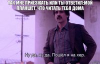 Так мне приезжать или ты ответил:мой планшет, что читать тебя дома