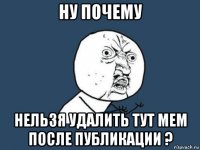 ну почему нельзя удалить тут мем после публикации ?