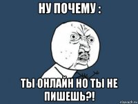 ну почему : ты онлайн но ты не пишешь?!