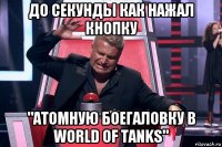 до секунды как нажал кнопку "атомную боегаловку в world of tanks"