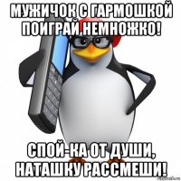 мужичок с гармошкой поиграй немножко! спой-ка от души, наташку рассмеши!