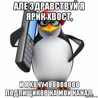 але здравствуй я ярик хвост, и я хочу 100000000 подпищиков на мой канал.