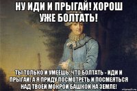 ну иди и прыгай! хорош уже болтать! ты только и умеешь, что болтать - иди и прыгай! а я приду посмотреть и посмеяться над твоей мокрой башкой на земле!