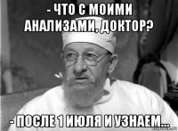 - что с моими анализами, доктор? - после 1 июля и узнаем...