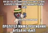 когда ты затащил карту с contr strike и пролетел мимо противник а тебя не убил пролетел мимо противник а тебя не убил