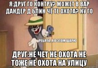 я:друг го контру? может в вар дандер д блин чё те охота? ну го друг:не чет не охота не тоже не охота на улицу