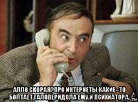  алло скорая?про интернеты какие–то болтает.галоперидола ему.и психиатора.