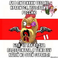 ах в литвинии тебе не нравится, уебывай в россию бля, чё так водка подорожала, я тоже ебу нахуй из этой страны!