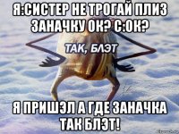 я:систер не трогай плиз заначку ок? с:ок? я пришэл а где заначка так блэт!