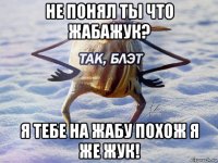 не понял ты что жабажук? я тебе на жабу похож я же жук!