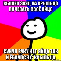 вышел заяц на крыльцо почесать своё яйцо сунул руку нет яйца так и ёбнулся с крыльца