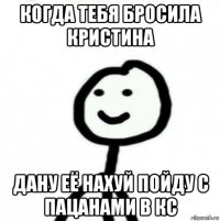 когда тебя бросила кристина дану её нахуй пойду с пацанами в кс