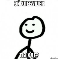 эй хлебушек ты хде?