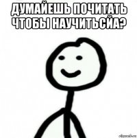 думайешь почитать чтобы научитьсйа? 