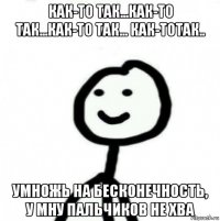 как-то так...как-то так...как-то так... как-тотак.. умножь на бесконечность, у мну пальчиков не хва