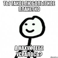 ты такое любопытное планетко а нахуй тебе усралось?