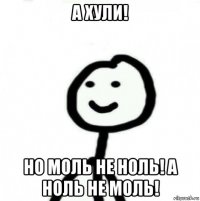 а хули! но моль не ноль! а ноль не моль!