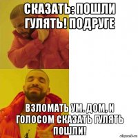 сказать: пошли гулять! подруге взломать ум. дом, и голосом сказать гулять пошли!