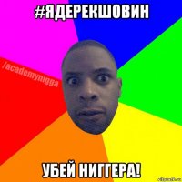 #ядерекшовин убей ниггера!